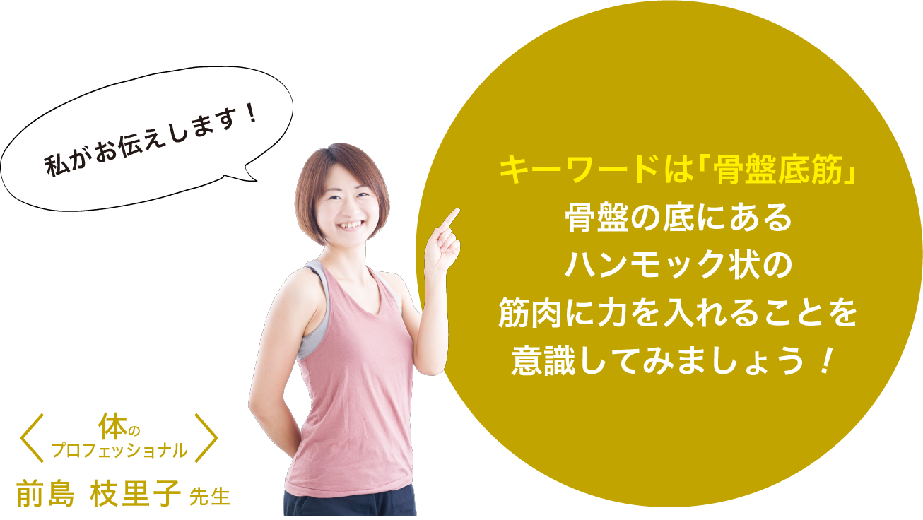 体のプロフェッショナル前島 枝里子先生 キーワードは「骨盤底筋」骨盤の底にあるハンモック状の筋肉に力を入れることを
意識してみましょう！